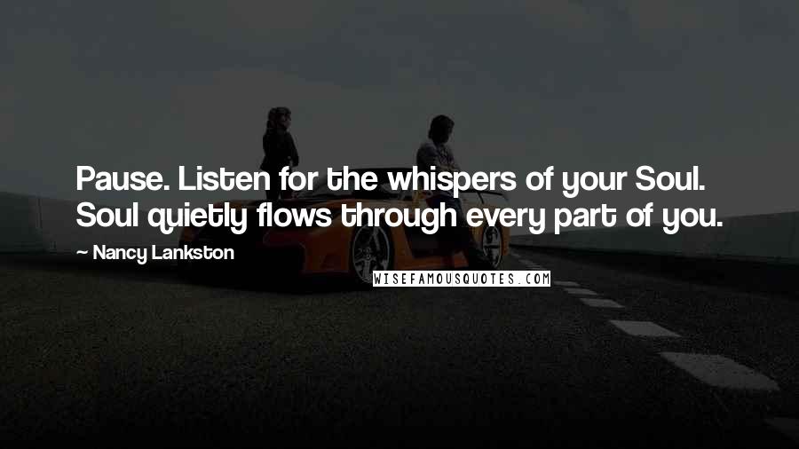 Nancy Lankston Quotes: Pause. Listen for the whispers of your Soul. Soul quietly flows through every part of you.