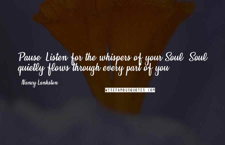 Nancy Lankston Quotes: Pause. Listen for the whispers of your Soul. Soul quietly flows through every part of you.