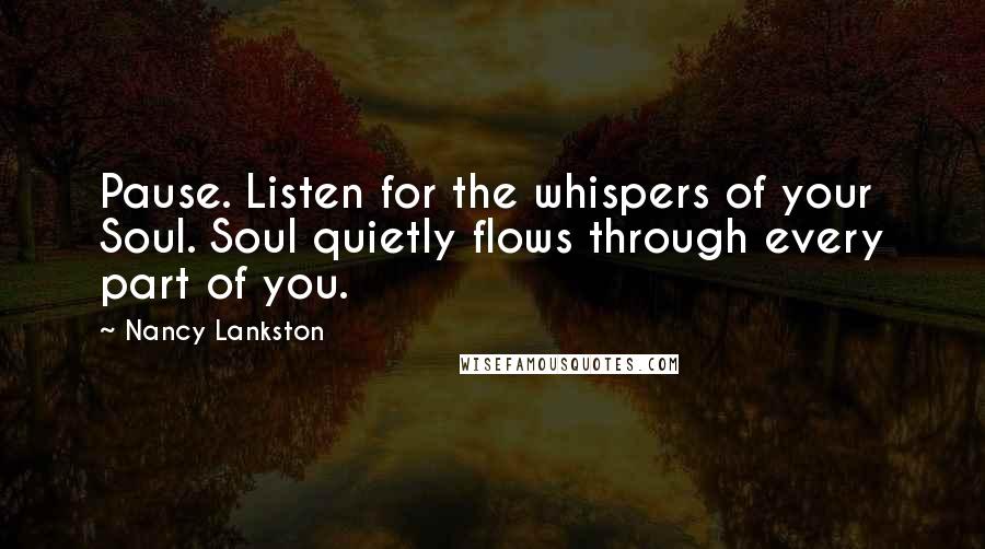 Nancy Lankston Quotes: Pause. Listen for the whispers of your Soul. Soul quietly flows through every part of you.