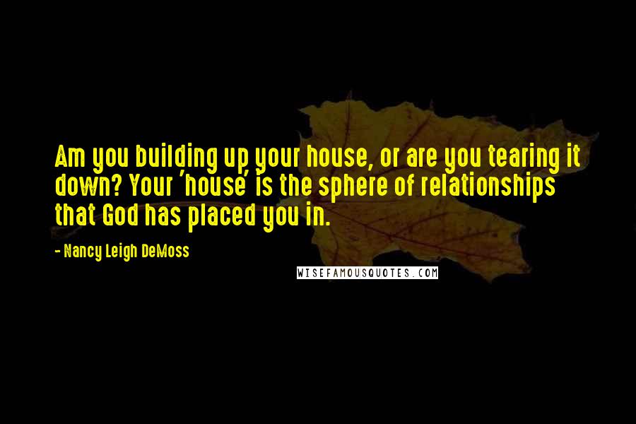 Nancy Leigh DeMoss Quotes: Am you building up your house, or are you tearing it down? Your 'house' is the sphere of relationships that God has placed you in.