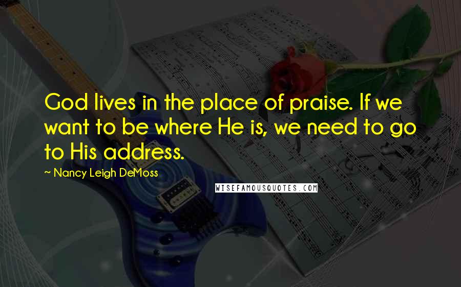 Nancy Leigh DeMoss Quotes: God lives in the place of praise. If we want to be where He is, we need to go to His address.