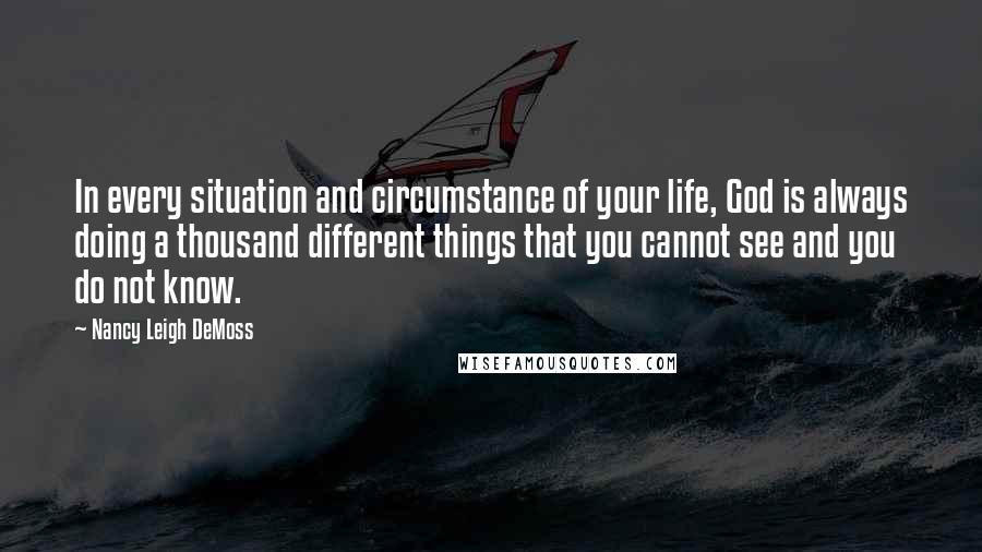 Nancy Leigh DeMoss Quotes: In every situation and circumstance of your life, God is always doing a thousand different things that you cannot see and you do not know.