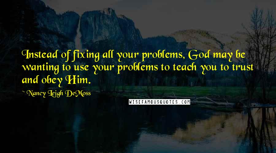 Nancy Leigh DeMoss Quotes: Instead of fixing all your problems, God may be wanting to use your problems to teach you to trust and obey Him.