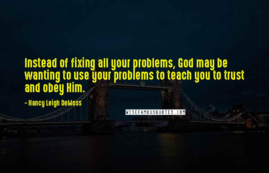 Nancy Leigh DeMoss Quotes: Instead of fixing all your problems, God may be wanting to use your problems to teach you to trust and obey Him.