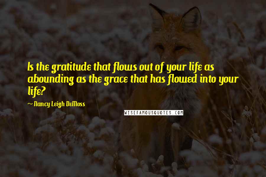 Nancy Leigh DeMoss Quotes: Is the gratitude that flows out of your life as abounding as the grace that has flowed into your life?