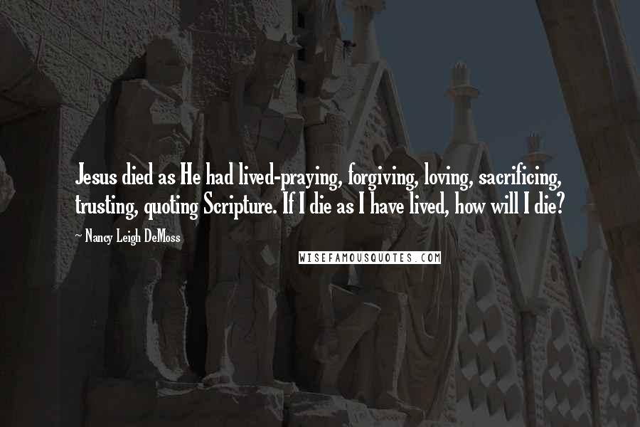 Nancy Leigh DeMoss Quotes: Jesus died as He had lived-praying, forgiving, loving, sacrificing, trusting, quoting Scripture. If I die as I have lived, how will I die?