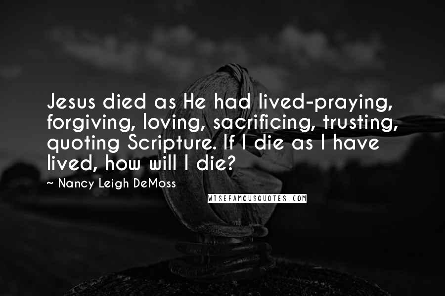 Nancy Leigh DeMoss Quotes: Jesus died as He had lived-praying, forgiving, loving, sacrificing, trusting, quoting Scripture. If I die as I have lived, how will I die?