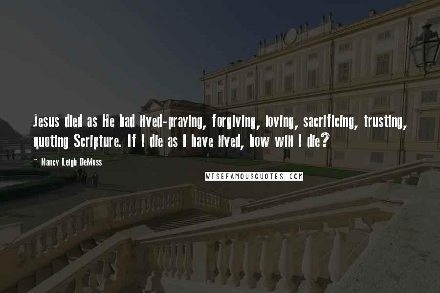 Nancy Leigh DeMoss Quotes: Jesus died as He had lived-praying, forgiving, loving, sacrificing, trusting, quoting Scripture. If I die as I have lived, how will I die?