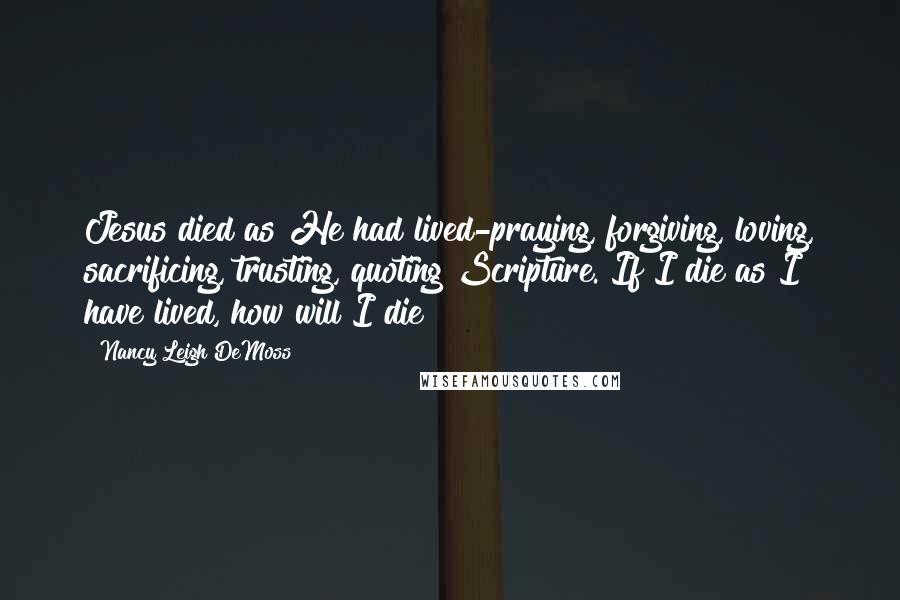 Nancy Leigh DeMoss Quotes: Jesus died as He had lived-praying, forgiving, loving, sacrificing, trusting, quoting Scripture. If I die as I have lived, how will I die?