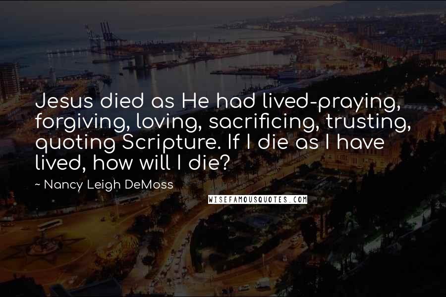 Nancy Leigh DeMoss Quotes: Jesus died as He had lived-praying, forgiving, loving, sacrificing, trusting, quoting Scripture. If I die as I have lived, how will I die?