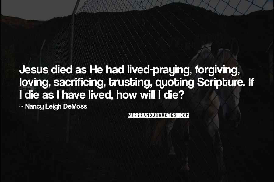 Nancy Leigh DeMoss Quotes: Jesus died as He had lived-praying, forgiving, loving, sacrificing, trusting, quoting Scripture. If I die as I have lived, how will I die?