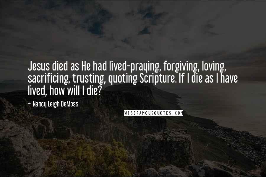 Nancy Leigh DeMoss Quotes: Jesus died as He had lived-praying, forgiving, loving, sacrificing, trusting, quoting Scripture. If I die as I have lived, how will I die?