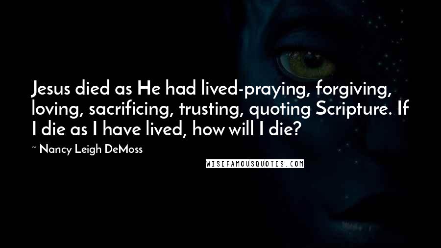 Nancy Leigh DeMoss Quotes: Jesus died as He had lived-praying, forgiving, loving, sacrificing, trusting, quoting Scripture. If I die as I have lived, how will I die?