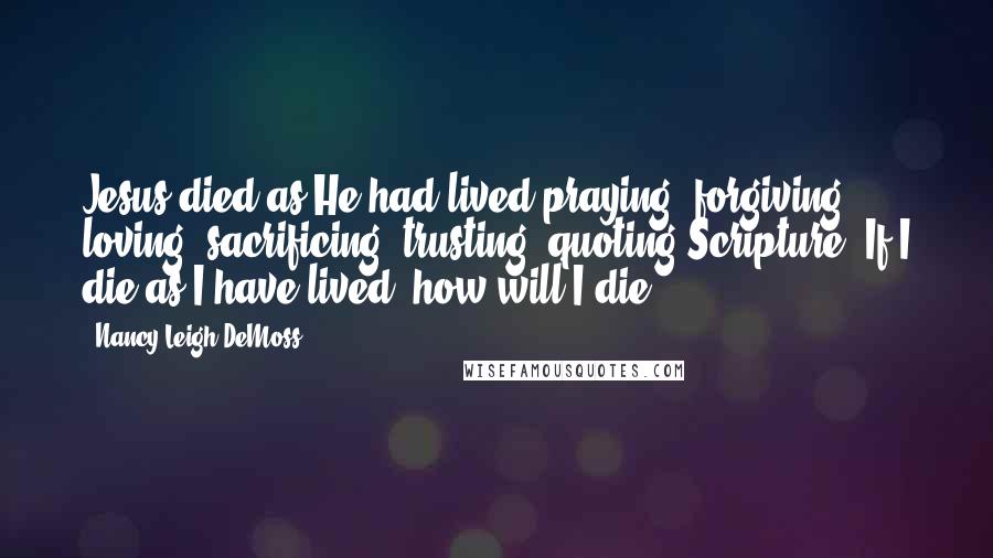 Nancy Leigh DeMoss Quotes: Jesus died as He had lived-praying, forgiving, loving, sacrificing, trusting, quoting Scripture. If I die as I have lived, how will I die?