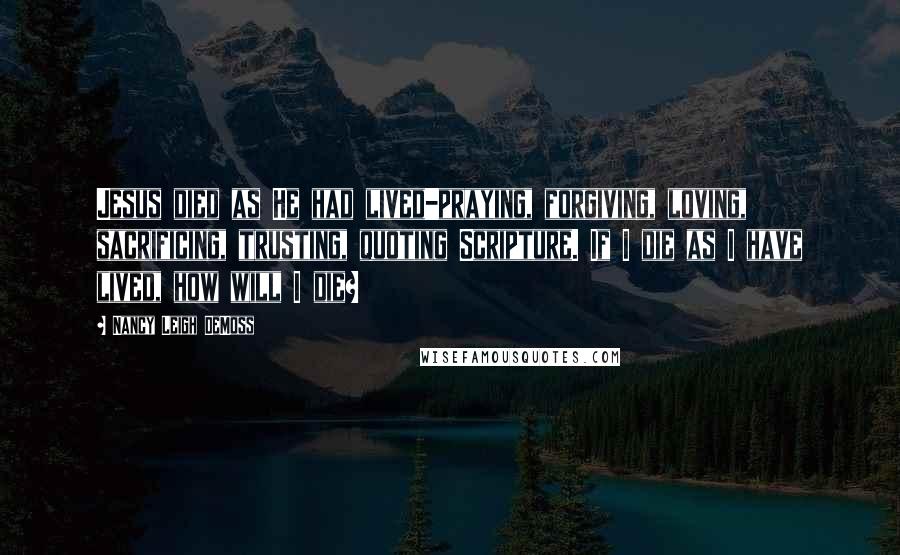 Nancy Leigh DeMoss Quotes: Jesus died as He had lived-praying, forgiving, loving, sacrificing, trusting, quoting Scripture. If I die as I have lived, how will I die?