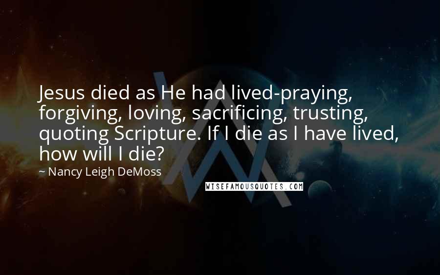 Nancy Leigh DeMoss Quotes: Jesus died as He had lived-praying, forgiving, loving, sacrificing, trusting, quoting Scripture. If I die as I have lived, how will I die?