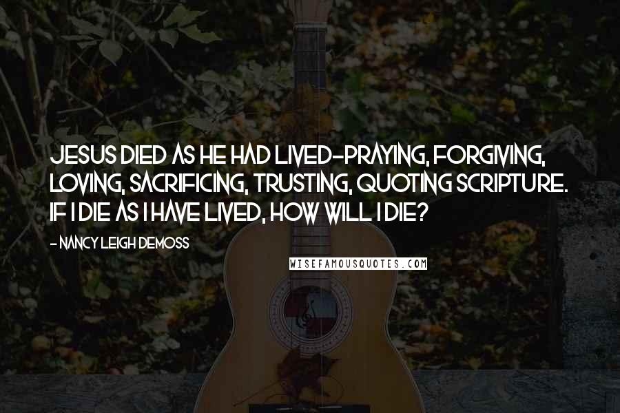 Nancy Leigh DeMoss Quotes: Jesus died as He had lived-praying, forgiving, loving, sacrificing, trusting, quoting Scripture. If I die as I have lived, how will I die?