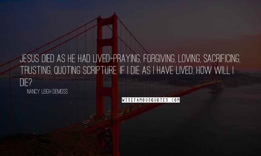 Nancy Leigh DeMoss Quotes: Jesus died as He had lived-praying, forgiving, loving, sacrificing, trusting, quoting Scripture. If I die as I have lived, how will I die?