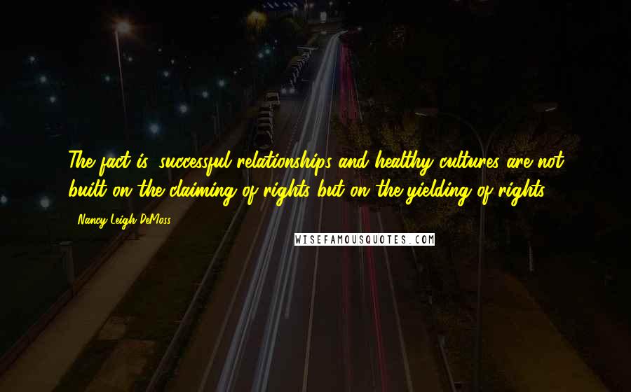 Nancy Leigh DeMoss Quotes: The fact is, successful relationships and healthy cultures are not built on the claiming of rights but on the yielding of rights.