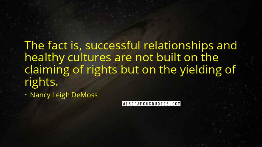 Nancy Leigh DeMoss Quotes: The fact is, successful relationships and healthy cultures are not built on the claiming of rights but on the yielding of rights.