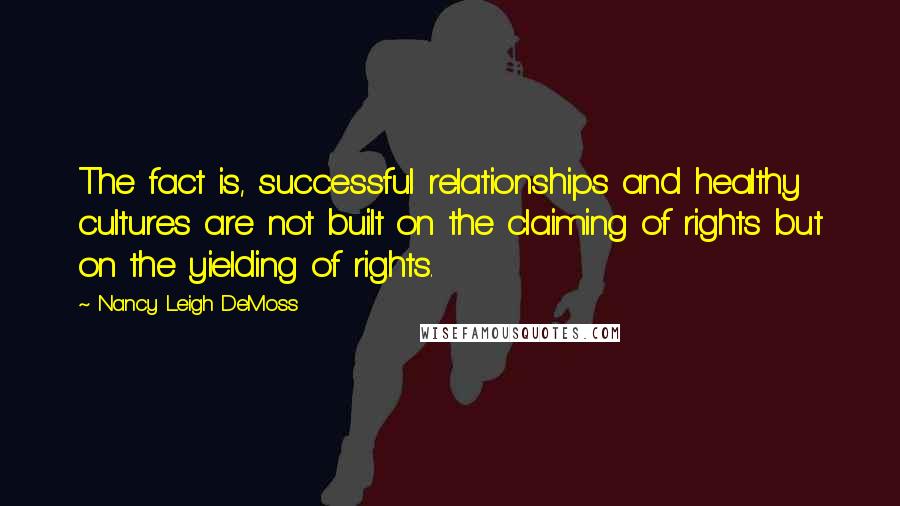 Nancy Leigh DeMoss Quotes: The fact is, successful relationships and healthy cultures are not built on the claiming of rights but on the yielding of rights.