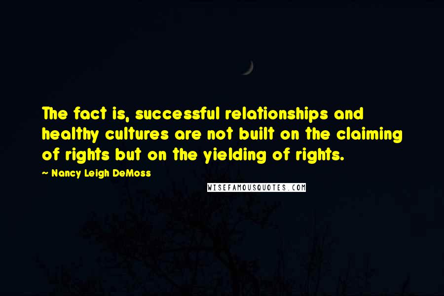 Nancy Leigh DeMoss Quotes: The fact is, successful relationships and healthy cultures are not built on the claiming of rights but on the yielding of rights.