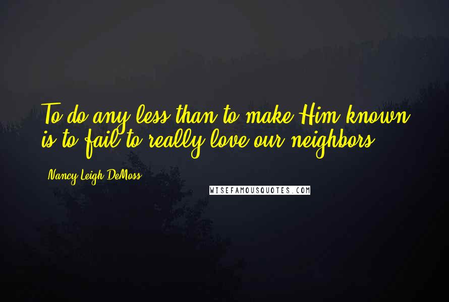Nancy Leigh DeMoss Quotes: To do any less than to make Him known is to fail to really love our neighbors.