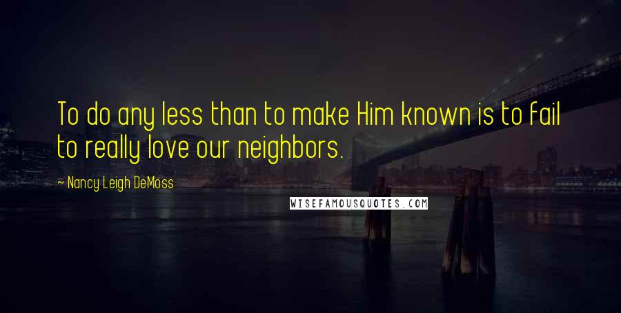 Nancy Leigh DeMoss Quotes: To do any less than to make Him known is to fail to really love our neighbors.