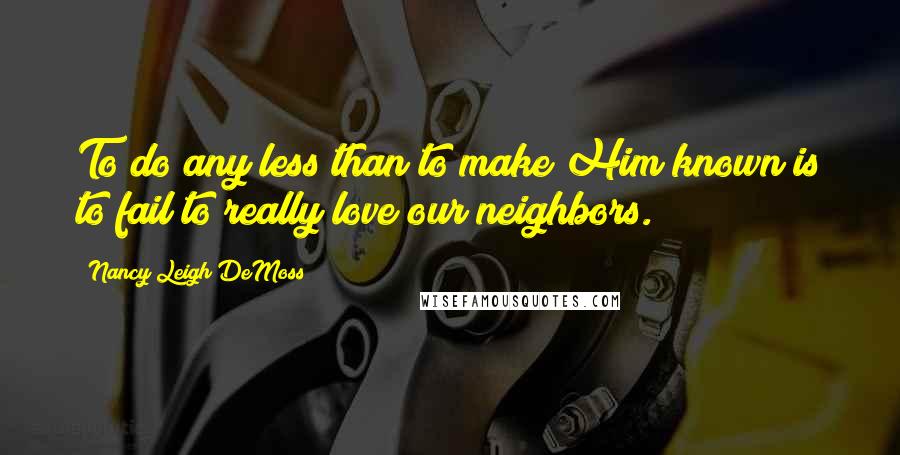 Nancy Leigh DeMoss Quotes: To do any less than to make Him known is to fail to really love our neighbors.