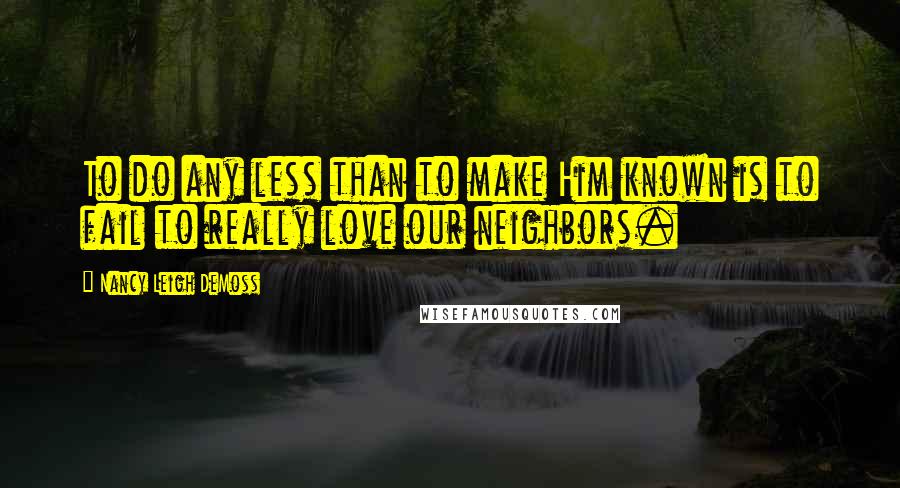 Nancy Leigh DeMoss Quotes: To do any less than to make Him known is to fail to really love our neighbors.