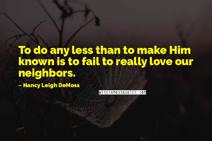 Nancy Leigh DeMoss Quotes: To do any less than to make Him known is to fail to really love our neighbors.