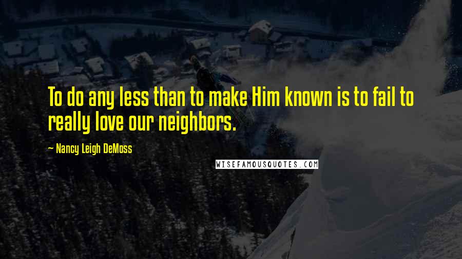 Nancy Leigh DeMoss Quotes: To do any less than to make Him known is to fail to really love our neighbors.