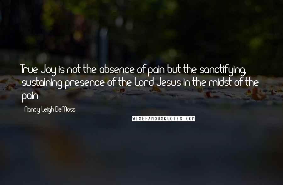 Nancy Leigh DeMoss Quotes: True Joy is not the absence of pain but the sanctifying, sustaining presence of the Lord Jesus in the midst of the pain