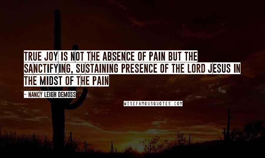 Nancy Leigh DeMoss Quotes: True Joy is not the absence of pain but the sanctifying, sustaining presence of the Lord Jesus in the midst of the pain