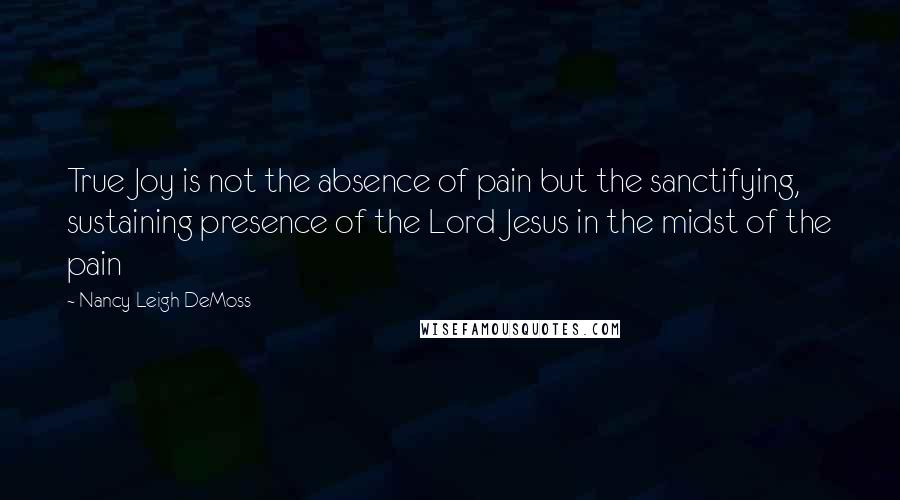 Nancy Leigh DeMoss Quotes: True Joy is not the absence of pain but the sanctifying, sustaining presence of the Lord Jesus in the midst of the pain