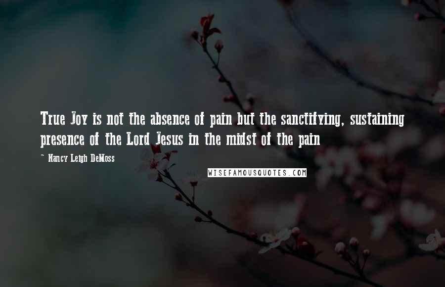 Nancy Leigh DeMoss Quotes: True Joy is not the absence of pain but the sanctifying, sustaining presence of the Lord Jesus in the midst of the pain