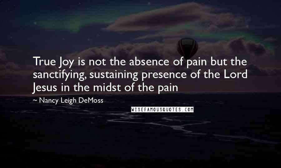 Nancy Leigh DeMoss Quotes: True Joy is not the absence of pain but the sanctifying, sustaining presence of the Lord Jesus in the midst of the pain