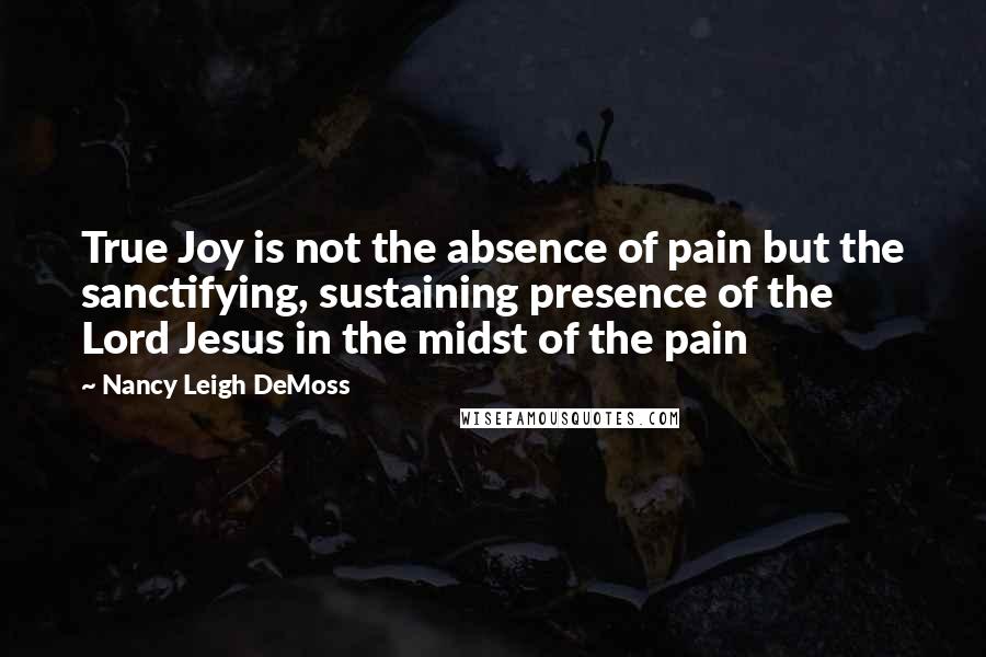 Nancy Leigh DeMoss Quotes: True Joy is not the absence of pain but the sanctifying, sustaining presence of the Lord Jesus in the midst of the pain