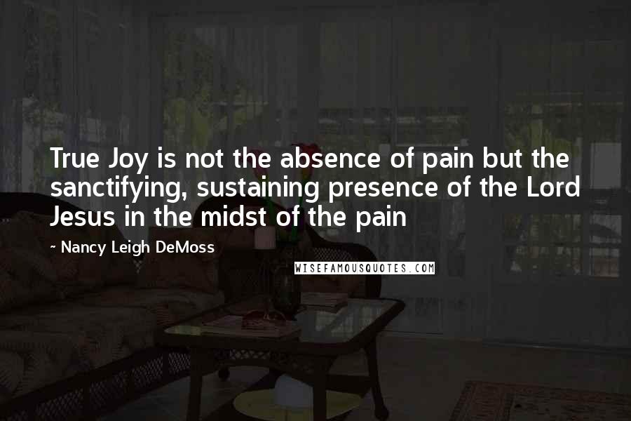 Nancy Leigh DeMoss Quotes: True Joy is not the absence of pain but the sanctifying, sustaining presence of the Lord Jesus in the midst of the pain