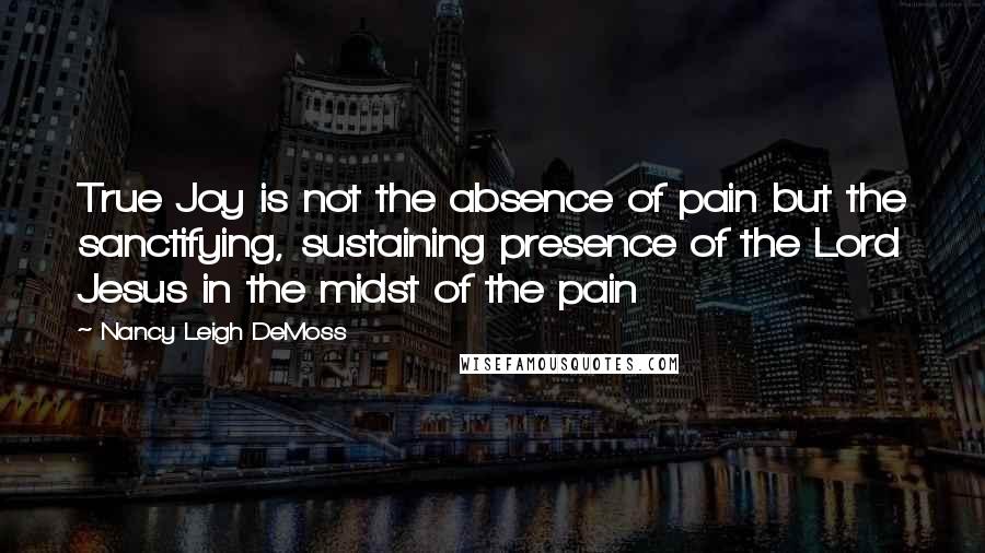 Nancy Leigh DeMoss Quotes: True Joy is not the absence of pain but the sanctifying, sustaining presence of the Lord Jesus in the midst of the pain