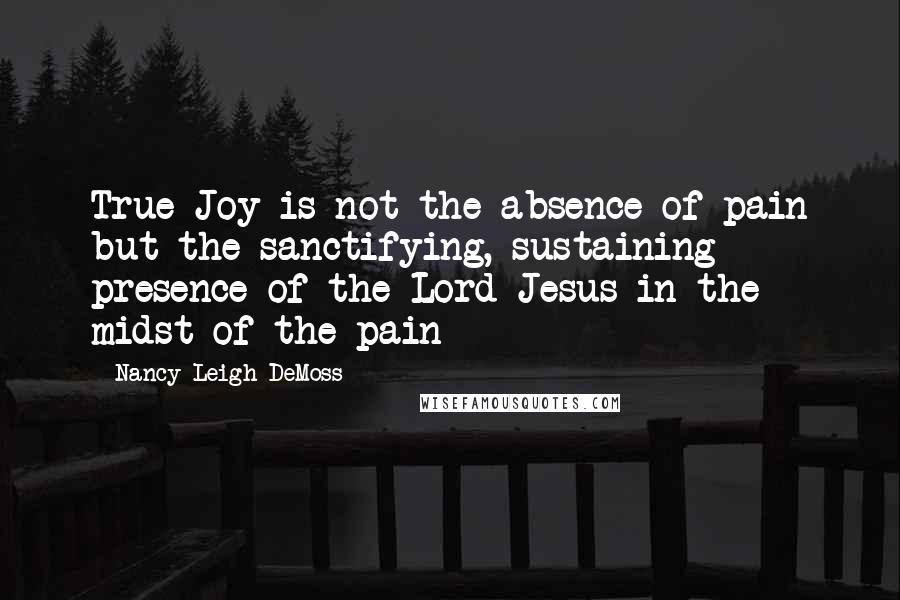 Nancy Leigh DeMoss Quotes: True Joy is not the absence of pain but the sanctifying, sustaining presence of the Lord Jesus in the midst of the pain