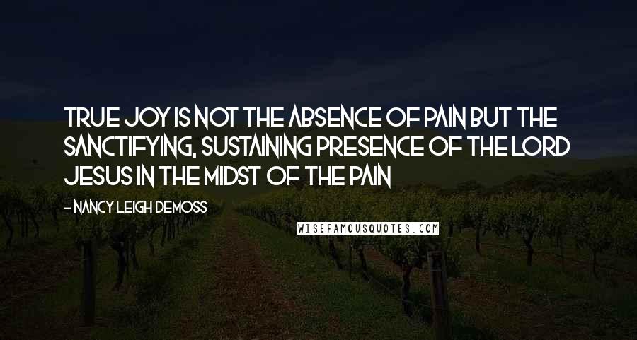 Nancy Leigh DeMoss Quotes: True Joy is not the absence of pain but the sanctifying, sustaining presence of the Lord Jesus in the midst of the pain