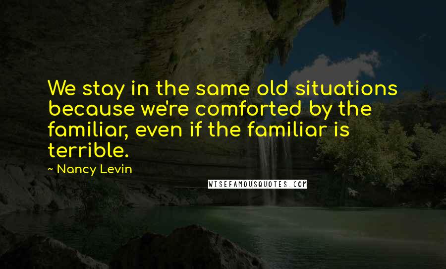 Nancy Levin Quotes: We stay in the same old situations because we're comforted by the familiar, even if the familiar is terrible.