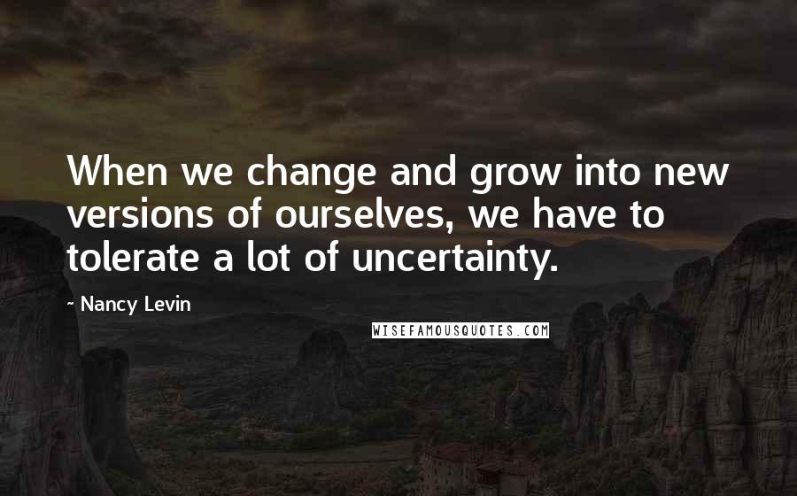 Nancy Levin Quotes: When we change and grow into new versions of ourselves, we have to tolerate a lot of uncertainty.