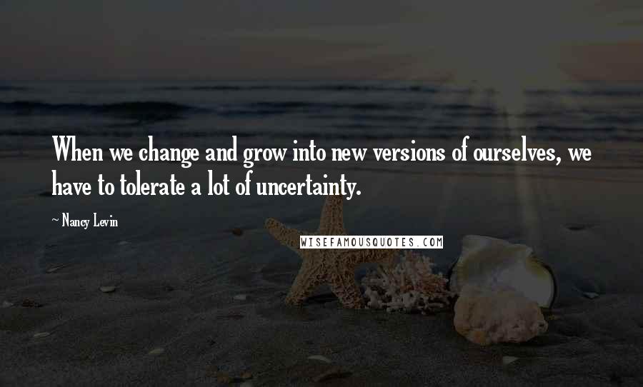 Nancy Levin Quotes: When we change and grow into new versions of ourselves, we have to tolerate a lot of uncertainty.