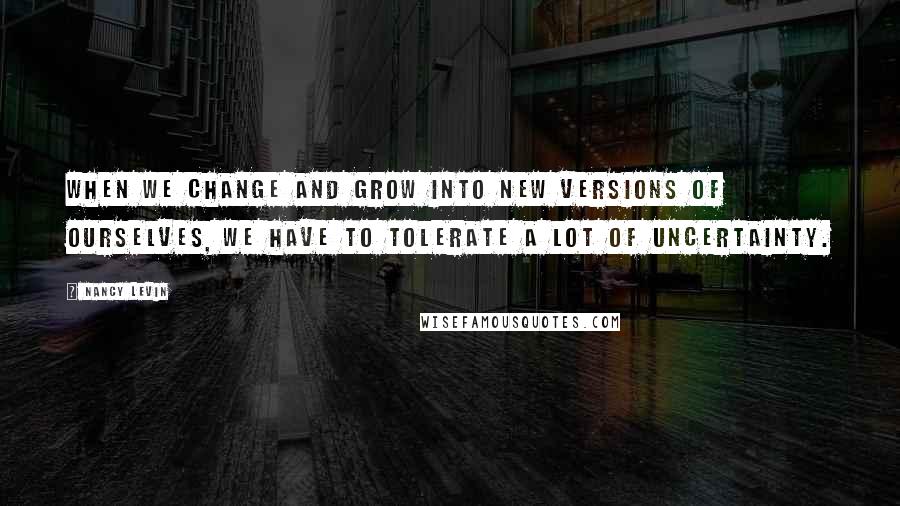 Nancy Levin Quotes: When we change and grow into new versions of ourselves, we have to tolerate a lot of uncertainty.