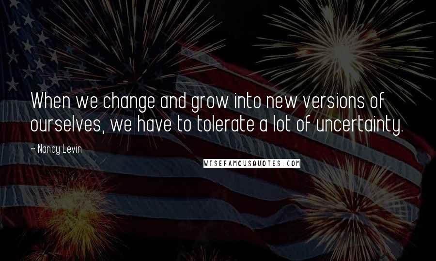 Nancy Levin Quotes: When we change and grow into new versions of ourselves, we have to tolerate a lot of uncertainty.