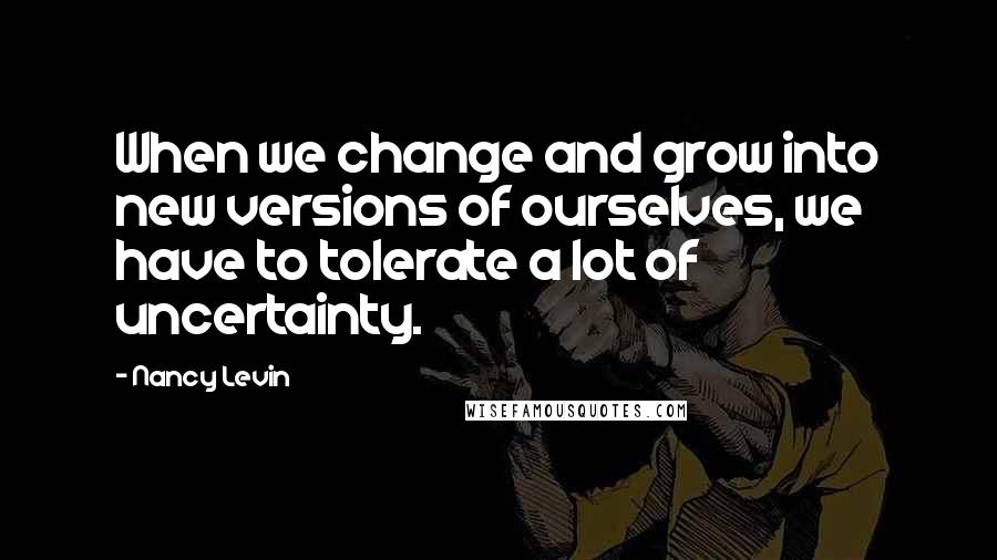 Nancy Levin Quotes: When we change and grow into new versions of ourselves, we have to tolerate a lot of uncertainty.