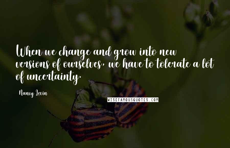 Nancy Levin Quotes: When we change and grow into new versions of ourselves, we have to tolerate a lot of uncertainty.