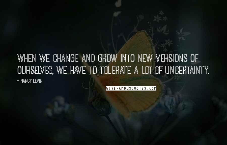 Nancy Levin Quotes: When we change and grow into new versions of ourselves, we have to tolerate a lot of uncertainty.